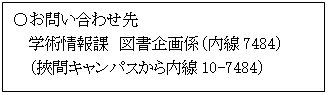 テキスト ボックス: 〇お問い合わせ先  学術情報課　図書企画係（内線7484）  （挾間キャンパスから内線10-7484）  